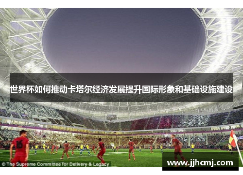 世界杯如何推动卡塔尔经济发展提升国际形象和基础设施建设